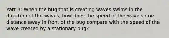 Part B: When the bug that is creating waves swims in the direction of the waves, how does the speed of the wave some distance away in front of the bug compare with the speed of the wave created by a stationary bug?