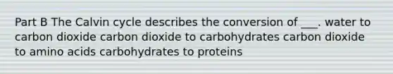 Part B The Calvin cycle describes the conversion of ___. water to carbon dioxide carbon dioxide to carbohydrates carbon dioxide to <a href='https://www.questionai.com/knowledge/k9gb720LCl-amino-acids' class='anchor-knowledge'>amino acids</a> carbohydrates to proteins