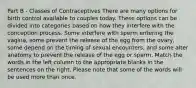 Part B - Classes of Contraceptives There are many options for birth control available to couples today. These options can be divided into categories based on how they interfere with the conception process. Some interfere with sperm entering the vagina, some prevent the release of the egg from the ovary, some depend on the timing of sexual encounters, and some alter anatomy to prevent the release of the egg or sperm. Match the words in the left column to the appropriate blanks in the sentences on the right. Please note that some of the words will be used more than once.