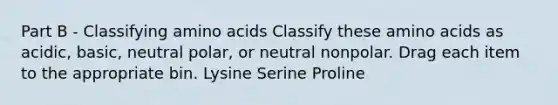 Part B - Classifying amino acids Classify these amino acids as acidic, basic, neutral polar, or neutral nonpolar. Drag each item to the appropriate bin. Lysine Serine Proline