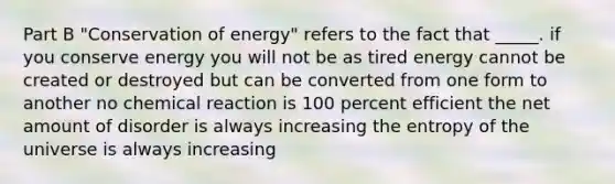 Part B "Conservation of energy" refers to the fact that _____. if you conserve energy you will not be as tired energy cannot be created or destroyed but can be converted from one form to another no chemical reaction is 100 percent efficient the net amount of disorder is always increasing the entropy of the universe is always increasing