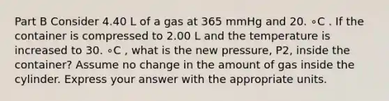 Part B Consider 4.40 L of a gas at 365 mmHg and 20. ∘C . If the container is compressed to 2.00 L and the temperature is increased to 30. ∘C , what is the new pressure, P2, inside the container? Assume no change in the amount of gas inside the cylinder. Express your answer with the appropriate units.