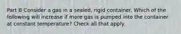 Part B Consider a gas in a sealed, rigid container. Which of the following will increase if more gas is pumped into the container at constant temperature? Check all that apply.