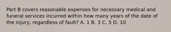 Part B covers reasonable expenses for necessary medical and funeral services incurred within how many years of the date of the injury, regardless of fault? A. 1 B. 3 C. 5 D. 10