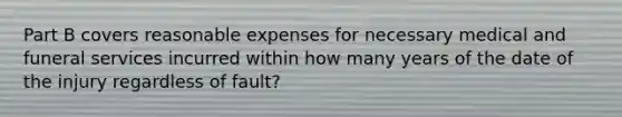 Part B covers reasonable expenses for necessary medical and funeral services incurred within how many years of the date of the injury regardless of fault?