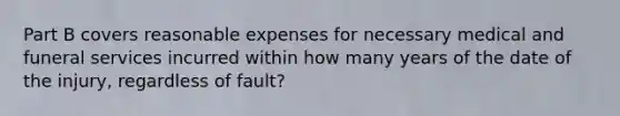 Part B covers reasonable expenses for necessary medical and funeral services incurred within how many years of the date of the injury, regardless of fault?