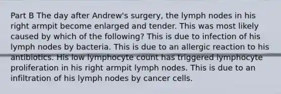 Part B The day after Andrew's surgery, the lymph nodes in his right armpit become enlarged and tender. This was most likely caused by which of the following? This is due to infection of his lymph nodes by bacteria. This is due to an allergic reaction to his antibiotics. His low lymphocyte count has triggered lymphocyte proliferation in his right armpit lymph nodes. This is due to an infiltration of his lymph nodes by cancer cells.