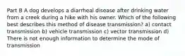 Part B A dog develops a diarrheal disease after drinking water from a creek during a hike with his owner. Which of the following best describes this method of disease transmission? a) contact transmission b) vehicle transmission c) vector transmission d) There is not enough information to determine the mode of transmission