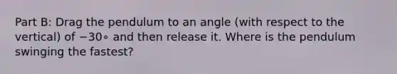 Part B: Drag the pendulum to an angle (with respect to the vertical) of −30∘ and then release it. Where is the pendulum swinging the fastest?