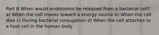 Part B When would endotoxins be released from a bacterial cell? a) When the cell moves toward a energy source b) When the cell dies c) During bacterial conjugation d) When the cell attaches to a host cell in the human body