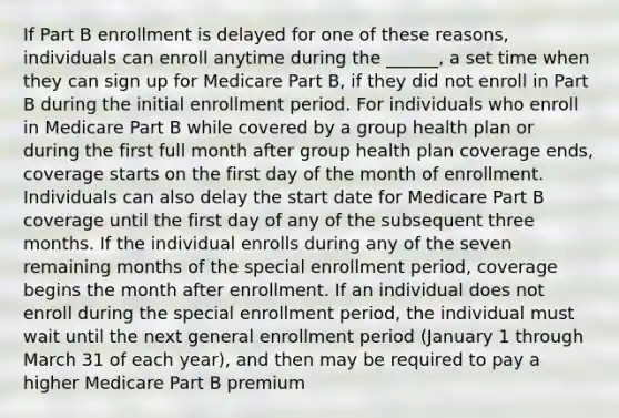 If Part B enrollment is delayed for one of these reasons, individuals can enroll anytime during the ______, a set time when they can sign up for Medicare Part B, if they did not enroll in Part B during the initial enrollment period. For individuals who enroll in Medicare Part B while covered by a group health plan or during the first full month after group health plan coverage ends, coverage starts on the first day of the month of enrollment. Individuals can also delay the start date for Medicare Part B coverage until the first day of any of the subsequent three months. If the individual enrolls during any of the seven remaining months of the special enrollment period, coverage begins the month after enrollment. If an individual does not enroll during the special enrollment period, the individual must wait until the next general enrollment period (January 1 through March 31 of each year), and then may be required to pay a higher Medicare Part B premium