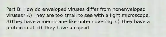 Part B: How do enveloped viruses differ from nonenveloped viruses? A) They are too small to see with a light microscope. B)They have a membrane-like outer covering. c) They have a protein coat. d) They have a capsid