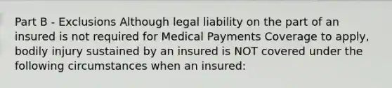 Part B - Exclusions Although legal liability on the part of an insured is not required for Medical Payments Coverage to apply, bodily injury sustained by an insured is NOT covered under the following circumstances when an insured: