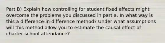 Part B) Explain how controlling for student fixed effects might overcome the problems you discussed in part a. In what way is this a difference-in-difference method? Under what assumptions will this method allow you to estimate the causal effect of charter school attendance?