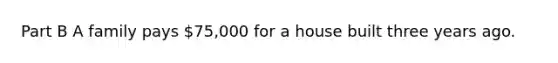 Part B A family pays 75,000 for a house built three years ago.