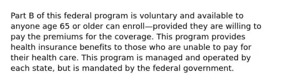 Part B of this federal program is voluntary and available to anyone age 65 or older can enroll—provided they are willing to pay the premiums for the coverage. This program provides health insurance benefits to those who are unable to pay for their health care. This program is managed and operated by each state, but is mandated by the federal government.