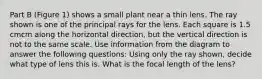 Part B (Figure 1) shows a small plant near a thin lens. The ray shown is one of the principal rays for the lens. Each square is 1.5 cmcm along the horizontal direction, but the vertical direction is not to the same scale. Use information from the diagram to answer the following questions: Using only the ray shown, decide what type of lens this is. What is the focal length of the lens?