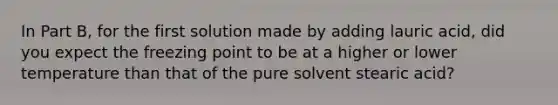 In Part B, for the first solution made by adding lauric acid, did you expect the freezing point to be at a higher or lower temperature than that of the pure solvent stearic acid?