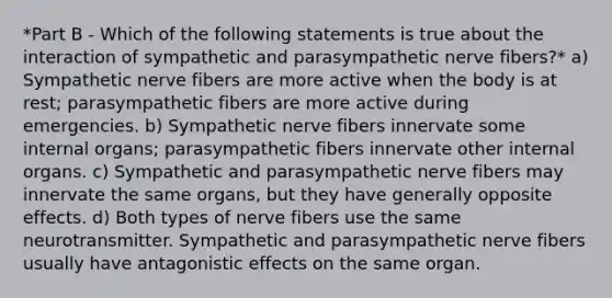 *Part B - Which of the following statements is true about the interaction of sympathetic and parasympathetic nerve fibers?* a) Sympathetic nerve fibers are more active when the body is at rest; parasympathetic fibers are more active during emergencies. b) Sympathetic nerve fibers innervate some internal organs; parasympathetic fibers innervate other internal organs. c) Sympathetic and parasympathetic nerve fibers may innervate the same organs, but they have generally opposite effects. d) Both types of nerve fibers use the same neurotransmitter. Sympathetic and parasympathetic nerve fibers usually have antagonistic effects on the same organ.