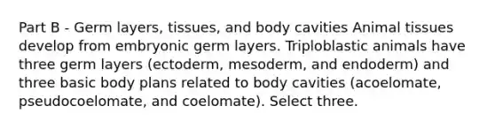 Part B - Germ layers, tissues, and body cavities Animal tissues develop from embryonic germ layers. Triploblastic animals have three germ layers (ectoderm, mesoderm, and endoderm) and three basic body plans related to body cavities (acoelomate, pseudocoelomate, and coelomate). Select three.