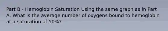 Part B - Hemoglobin Saturation Using the same graph as in Part A, What is the average number of oxygens bound to hemoglobin at a saturation of 50%?