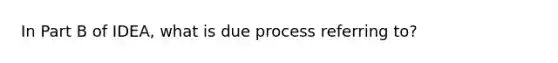 In Part B of IDEA, what is due process referring to?