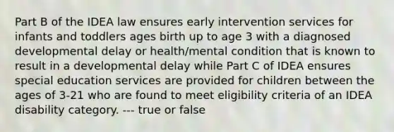 Part B of the IDEA law ensures early intervention services for infants and toddlers ages birth up to age 3 with a diagnosed developmental delay or health/mental condition that is known to result in a developmental delay while Part C of IDEA ensures special education services are provided for children between the ages of 3-21 who are found to meet eligibility criteria of an IDEA disability category. --- true or false