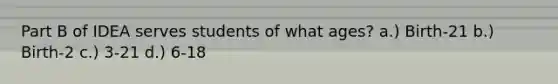Part B of IDEA serves students of what ages? a.) Birth-21 b.) Birth-2 c.) 3-21 d.) 6-18