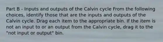 Part B - Inputs and outputs of the Calvin cycle From the following choices, identify those that are the inputs and outputs of the Calvin cycle. Drag each item to the appropriate bin. If the item is not an input to or an output from the Calvin cycle, drag it to the "not input or output" bin.