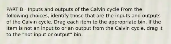 PART B - Inputs and outputs of the Calvin cycle From the following choices, identify those that are the inputs and outputs of the Calvin cycle. Drag each item to the appropriate bin. If the item is not an input to or an output from the Calvin cycle, drag it to the "not input or output" bin.