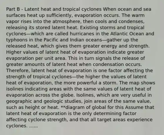 Part B - Latent heat and tropical cyclones When ocean and sea surfaces heat up sufficiently, evaporation occurs. The warm vapor rises into the atmosphere, then cools and condenses, releasing its stored latent heat. Existing storms and tropical cyclones—which are called hurricanes in the Atlantic Ocean and typhoons in the Pacific and Indian oceans—gather up the released heat, which gives them greater energy and strength. Higher values of latent heat of evaporation indicate greater evaporation per unit area. This in turn signals the release of greater amounts of latent heat when condensation occurs. Therefore, latent heat of evaporation is one factor affecting the strength of tropical cyclones—the higher the values of latent heat of evaporation, the more powerful a storm. The map shows isolines indicating areas with the same values of latent heat of evaporation across the globe. Isolines, which are very useful in geographic and geologic studies, join areas of the same value, such as height or heat. **diagram of global for this Assume that latent heat of evaporation is the only determining factor affecting cyclone strength, and that all target areas experience cyclones. ......