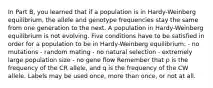 In Part B, you learned that if a population is in Hardy-Weinberg equilibrium, the allele and genotype frequencies stay the same from one generation to the next. A population in Hardy-Weinberg equilibrium is not evolving. Five conditions have to be satisfied in order for a population to be in Hardy-Weinberg equilibrium: - no mutations - random mating - no natural selection - extremely large population size - no gene flow Remember that p is the frequency of the CR allele, and q is the frequency of the CW allele. Labels may be used once, more than once, or not at all.