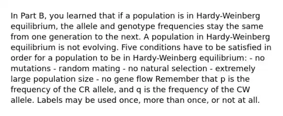 In Part B, you learned that if a population is in Hardy-Weinberg equilibrium, the allele and genotype frequencies stay the same from one generation to the next. A population in Hardy-Weinberg equilibrium is not evolving. Five conditions have to be satisfied in order for a population to be in Hardy-Weinberg equilibrium: - no mutations - random mating - no natural selection - extremely large population size - no gene flow Remember that p is the frequency of the CR allele, and q is the frequency of the CW allele. Labels may be used once, <a href='https://www.questionai.com/knowledge/keWHlEPx42-more-than' class='anchor-knowledge'>more than</a> once, or not at all.