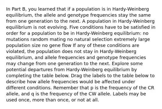 In Part B, you learned that if a population is in Hardy-Weinberg equilibrium, the allele and genotype frequencies stay the same from one generation to the next. A population in Hardy-Weinberg equilibrium is not evolving. Five conditions have to be satisfied in order for a population to be in Hardy-Weinberg equilibrium: no mutations random mating no natural selection extremely large population size no gene flow If any of these conditions are violated, the population does not stay in Hardy-Weinberg equilibrium, and allele frequencies and genotype frequencies may change from one generation to the next. Explore some potential departures from Hardy-Weinberg equilibrium by completing the table below. Drag the labels to the table below to describe how allele frequencies would be affected under different conditions. Remember that p is the frequency of the CR allele, and q is the frequency of the CW allele. Labels may be used once, <a href='https://www.questionai.com/knowledge/keWHlEPx42-more-than' class='anchor-knowledge'>more than</a> once, or not at all.