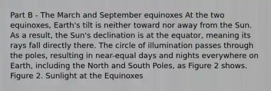 Part B - The March and September equinoxes At the two equinoxes, Earth's tilt is neither toward nor away from the Sun. As a result, the Sun's declination is at the equator, meaning its rays fall directly there. The circle of illumination passes through the poles, resulting in near-equal days and nights everywhere on Earth, including the North and South Poles, as Figure 2 shows. Figure 2. Sunlight at the Equinoxes