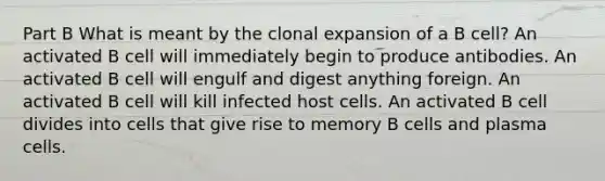 Part B What is meant by the clonal expansion of a B cell? An activated B cell will immediately begin to produce antibodies. An activated B cell will engulf and digest anything foreign. An activated B cell will kill infected host cells. An activated B cell divides into cells that give rise to memory B cells and plasma cells.