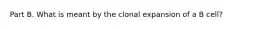 Part B. What is meant by the clonal expansion of a B cell?