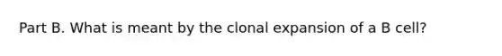 Part B. What is meant by the clonal expansion of a B cell?