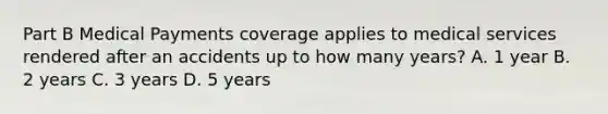 Part B Medical Payments coverage applies to medical services rendered after an accidents up to how many years? A. 1 year B. 2 years C. 3 years D. 5 years