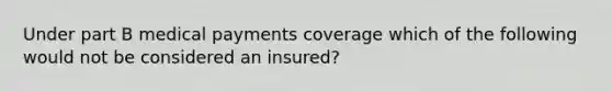 Under part B medical payments coverage which of the following would not be considered an insured?