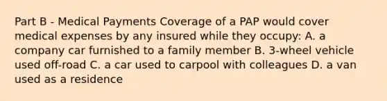 Part B - Medical Payments Coverage of a PAP would cover medical expenses by any insured while they occupy: A. a company car furnished to a family member B. 3-wheel vehicle used off-road C. a car used to carpool with colleagues D. a van used as a residence