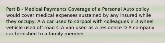 Part B - Medical Payments Coverage of a Personal Auto policy would cover medical expenses sustained by any insured while they occupy: A A car used to carpool with colleagues B 3-wheel vehicle used off-road C A van used as a residence D A company car furnished to a family member