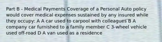 Part B - Medical Payments Coverage of a Personal Auto policy would cover medical expenses sustained by any insured while they occupy: A A car used to carpool with colleagues B A company car furnished to a family member C 3-wheel vehicle used off-road D A van used as a residence