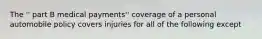 The '' part B medical payments'' coverage of a personal automobile policy covers injuries for all of the following except