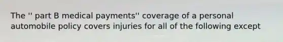 The '' part B medical payments'' coverage of a personal automobile policy covers injuries for all of the following except