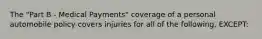 The "Part B - Medical Payments" coverage of a personal automobile policy covers injuries for all of the following, EXCEPT: