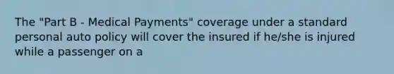 The "Part B - Medical Payments" coverage under a standard personal auto policy will cover the insured if he/she is injured while a passenger on a