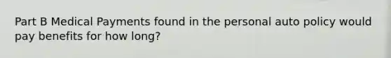 Part B Medical Payments found in the personal auto policy would pay benefits for how long?