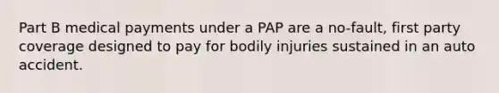 Part B medical payments under a PAP are a no-fault, first party coverage designed to pay for bodily injuries sustained in an auto accident.