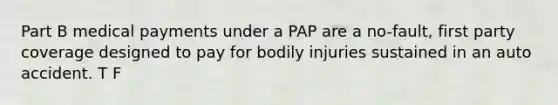 Part B medical payments under a PAP are a no-fault, first party coverage designed to pay for bodily injuries sustained in an auto accident. T F